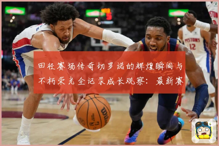 田径赛场传奇切罗诺的辉煌瞬间与不朽荣光全记录成长观察：最新赛事动态与深度分析