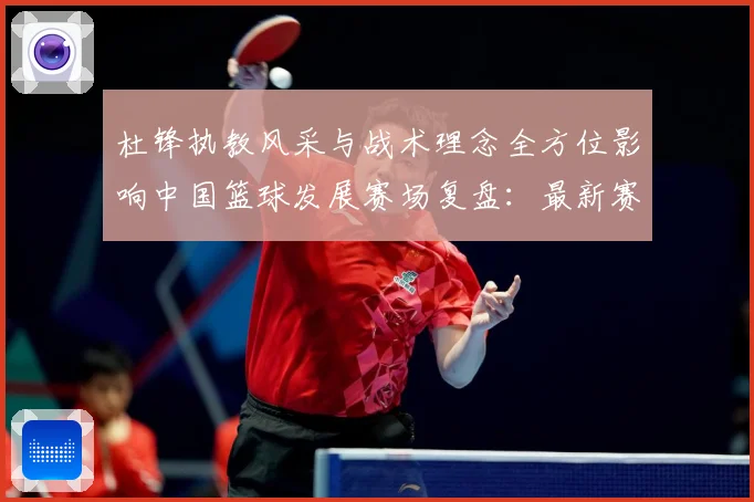 杜锋执教风采与战术理念全方位影响中国篮球发展赛场复盘：最新赛事动态与深度分析