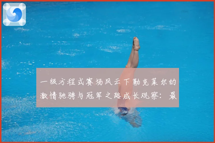 一级方程式赛场风云下勒克莱尔的激情驰骋与冠军之路成长观察：最新赛事动态与深度分析
