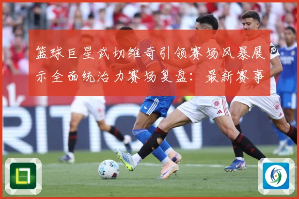 篮球巨星武切维奇引领赛场风暴展示全面统治力赛场复盘：最新赛事动态与深度分析