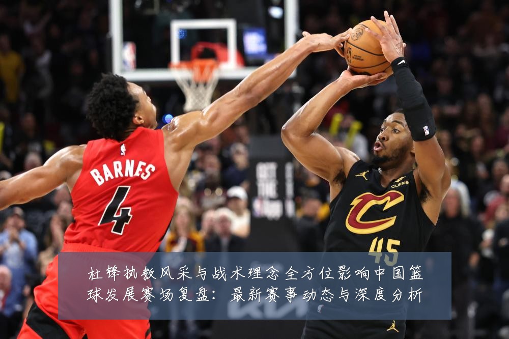 杜锋执教风采与战术理念全方位影响中国篮球发展赛场复盘：最新赛事动态与深度分析